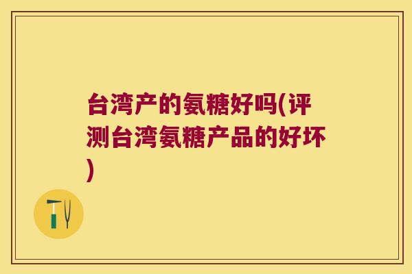 台湾产的氨糖好吗(评测台湾氨糖产品的好坏)