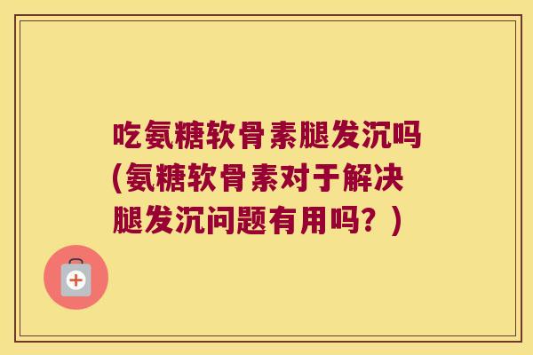 吃氨糖软骨素腿发沉吗(氨糖软骨素对于解决腿发沉问题有用吗?)