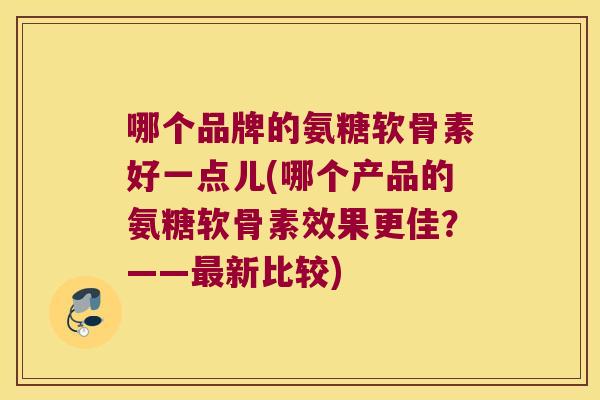 哪个品牌的氨糖软骨素好一点儿(哪个产品的氨糖软骨素效果更佳?——最新比较)