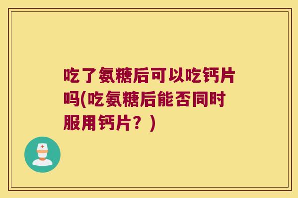 吃了氨糖后可以吃钙片吗(吃氨糖后能否同时服用钙片？)