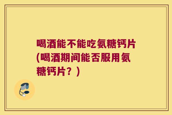 喝酒能不能吃氨糖钙片(喝酒期间能否服用氨糖钙片?)