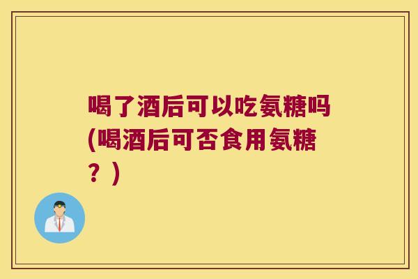 喝了酒后可以吃氨糖吗(喝酒后可否食用氨糖?)