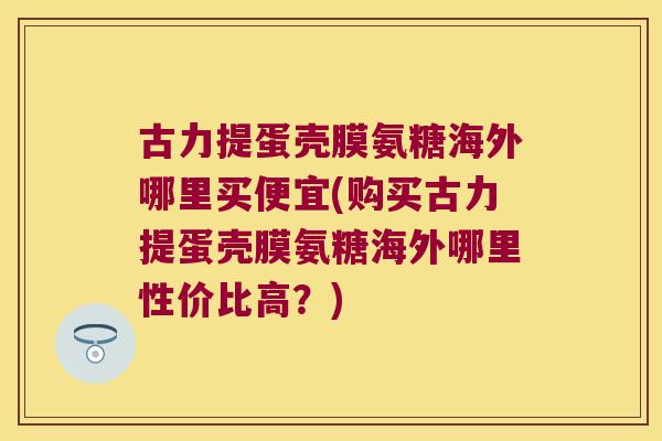 古力提蛋壳膜氨糖海外哪里买便宜(购买古力提蛋壳膜氨糖海外哪里性价比高?)