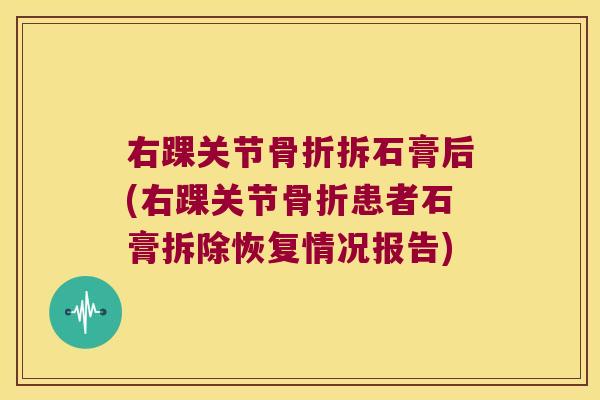 右踝关节骨折拆石膏后(右踝关节骨折患者石膏拆除恢复情况报告)