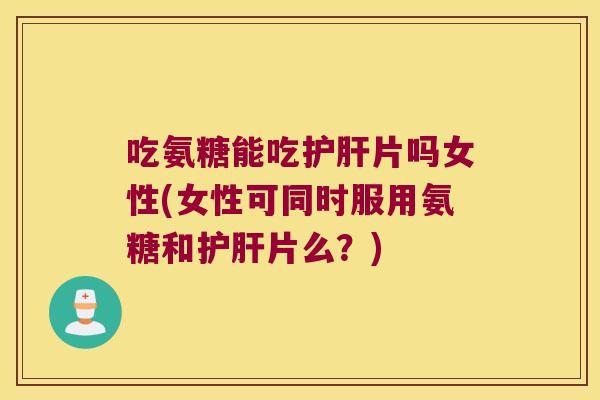 吃氨糖能吃护肝片吗女性(女性可同时服用氨糖和护肝片么?)