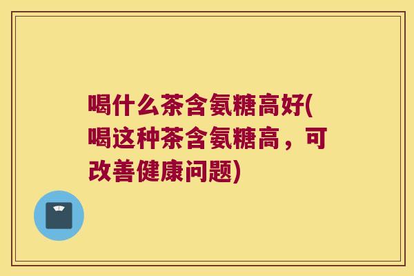 喝什么茶含氨糖高好(喝这种茶含氨糖高,可改善健康问题)