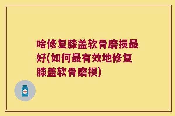 啥修复膝盖软骨磨损最好(如何最有效地修复膝盖软骨磨损)