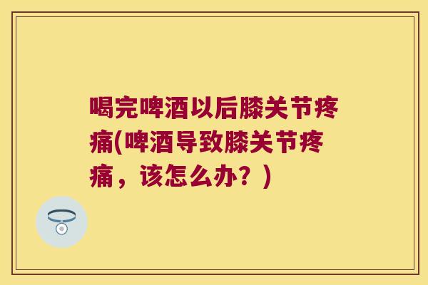 喝完啤酒以后膝关节疼痛(啤酒导致膝关节疼痛,该怎么办?)