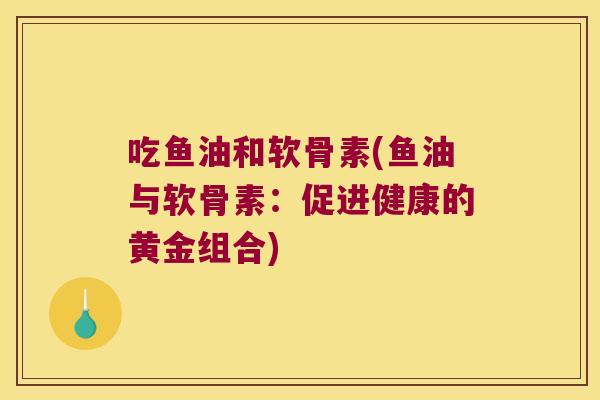 吃鱼油和软骨素(鱼油与软骨素:促进健康的黄金组合) 吃鱼油和软骨素(鱼油与软骨素:促进健康的黄金组合)