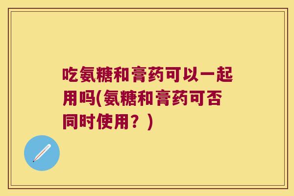 吃氨糖和膏药可以一起用吗(氨糖和膏药可否同时使用?)