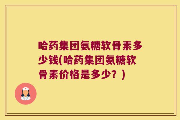 哈药集团氨糖软骨素多少钱(哈药集团氨糖软骨素价格是多少?)