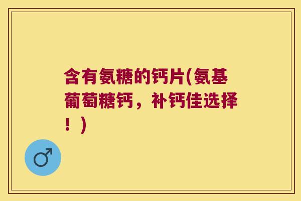 含有氨糖的钙片(氨基葡萄糖钙,补钙佳选择!)