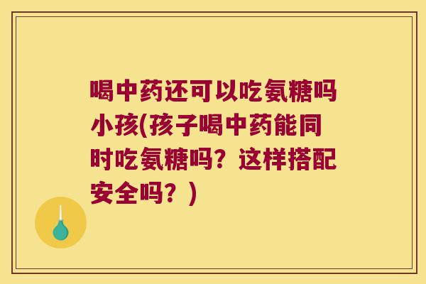 喝中药还可以吃氨糖吗小孩(孩子喝中药能同时吃氨糖吗?这样搭配安全吗?)