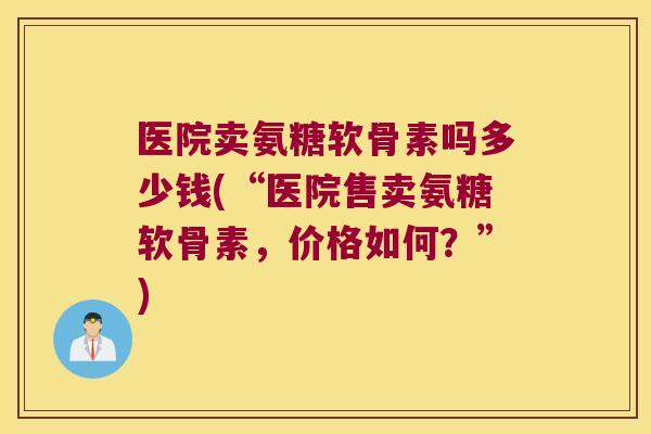 医院卖氨糖软骨素吗多少钱(“医院售卖氨糖软骨素,价格如何?”)