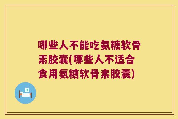 哪些人不能吃氨糖软骨素胶囊(哪些人不适合食用氨糖软骨素胶囊)