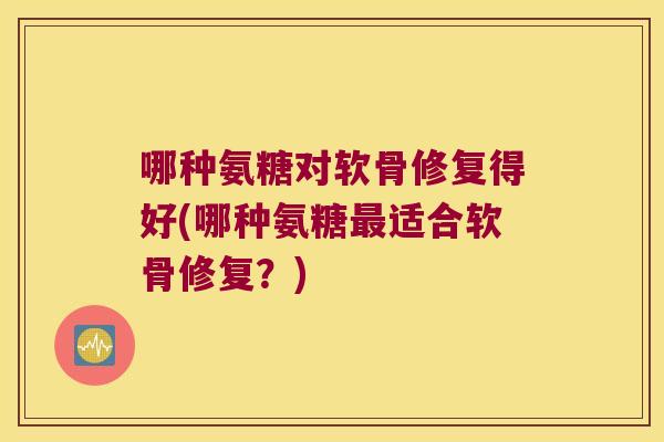 哪种氨糖对软骨修复得好(哪种氨糖最适合软骨修复?)