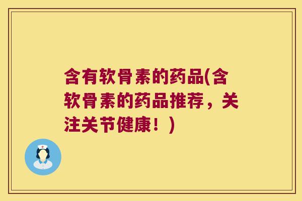 含有软骨素的药品(含软骨素的药品推荐,关注关节健康!)