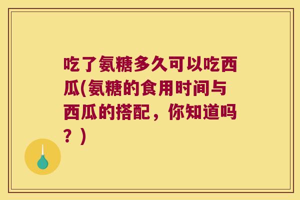 吃了氨糖多久可以吃西瓜(氨糖的食用时间与西瓜的搭配,你知道吗?)