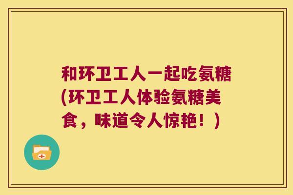 和环卫工人一起吃氨糖(环卫工人体验氨糖美食,味道令人惊艳!)