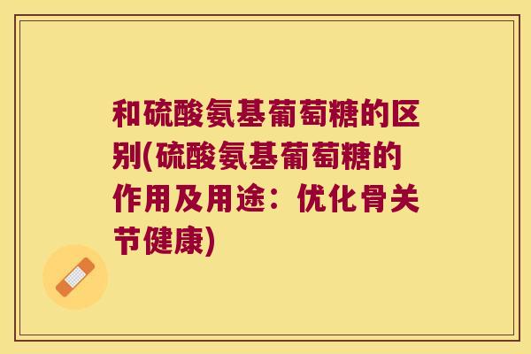 和硫酸氨基葡萄糖的区别(硫酸氨基葡萄糖的作用及用途:优化骨关节健康)