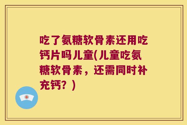 吃了氨糖软骨素还用吃钙片吗儿童(儿童吃氨糖软骨素,还需同时补充钙?)