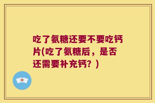 吃了氨糖还要不要吃钙片(吃了氨糖后,是否还需要补充钙?)