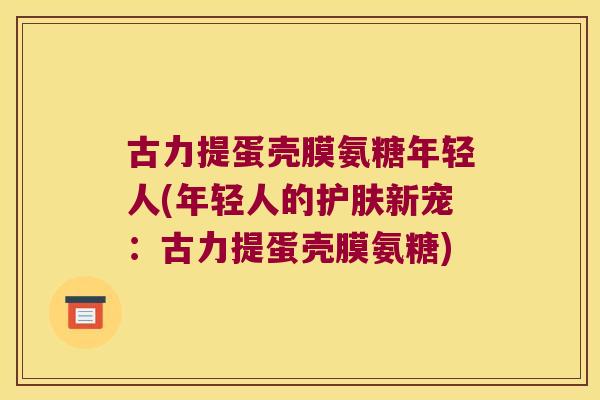 古力提蛋壳膜氨糖年轻人(年轻人的护肤新宠:古力提蛋壳膜氨糖)