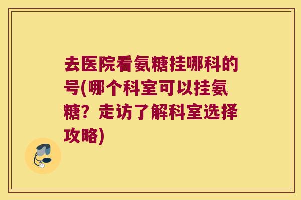 去医院看氨糖挂哪科的号(哪个科室可以挂氨糖?走访了解科室选择攻略)