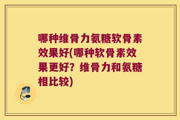 哪种维骨力氨糖软骨素效果好(哪种软骨素效果更好?维骨力和氨糖相比较)