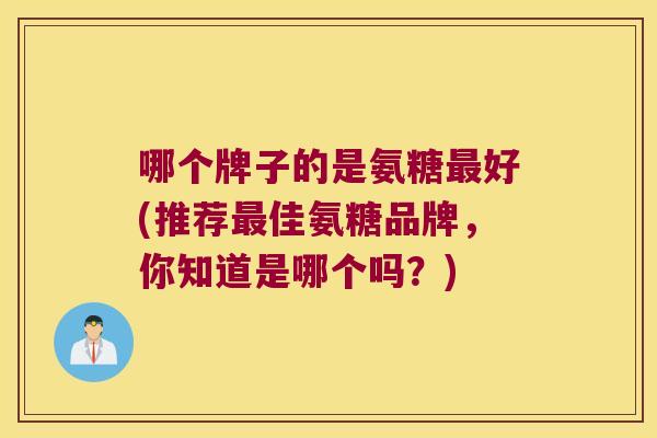 哪个牌子的是氨糖最好(推荐最佳氨糖品牌,你知道是哪个吗?)