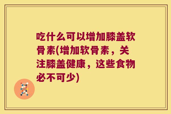 吃什么可以增加膝盖软骨素(增加软骨素,关注膝盖健康,这些食物必不可少)