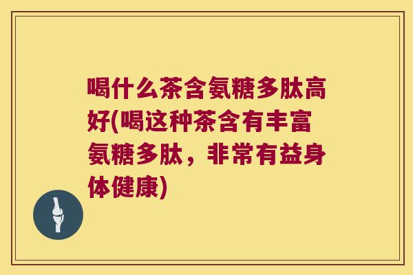 喝什么茶含氨糖多肽高好(喝这种茶含有丰富氨糖多肽,非常有益身体健康)