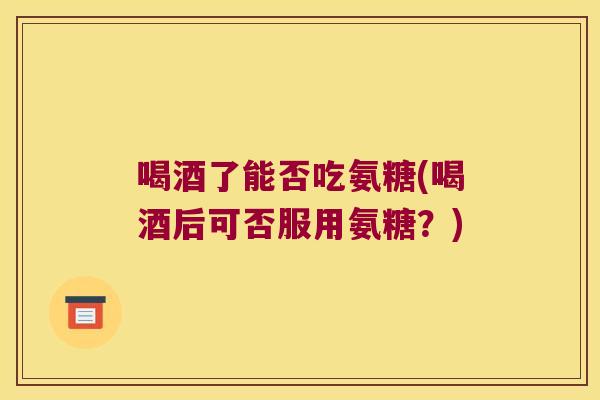 喝酒了能否吃氨糖(喝酒后可否服用氨糖?)