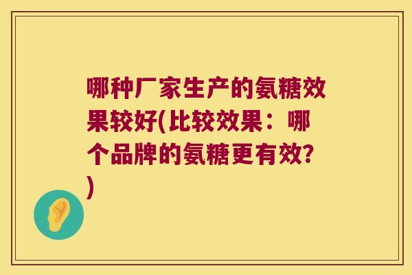 哪种厂家生产的氨糖效果较好(比较效果:哪个品牌的氨糖更有效?)
