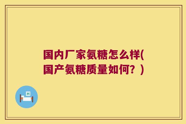 国内厂家氨糖怎么样(国产氨糖质量如何?)
