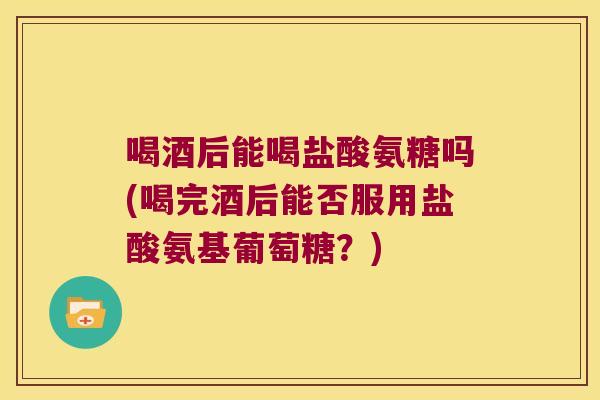 喝酒后能喝盐酸氨糖吗(喝完酒后能否服用盐酸氨基葡萄糖?)