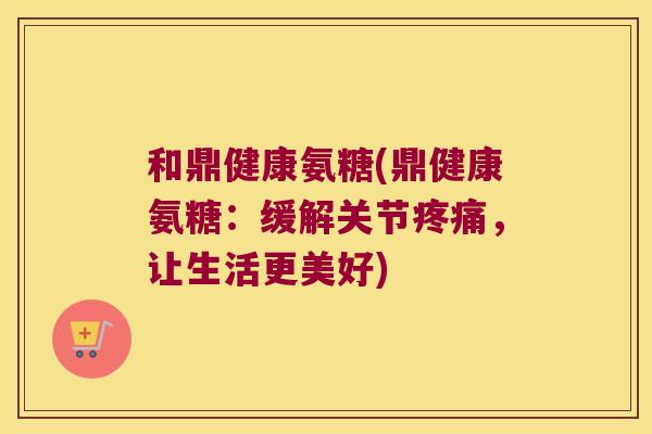 和鼎健康氨糖(鼎健康氨糖:缓解关节疼痛,让生活更美好)