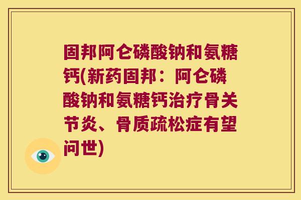 固邦阿仑磷酸钠和氨糖钙(新药固邦:阿仑磷酸钠和氨糖钙治疗骨关节炎、骨质疏松症有望问世)