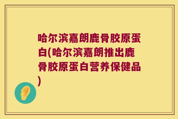 哈尔滨嘉朗鹿骨胶原蛋白(哈尔滨嘉朗推出鹿骨胶原蛋白营养保健品)