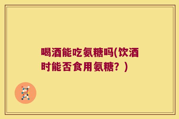 喝酒能吃氨糖吗(饮酒时能否食用氨糖?)