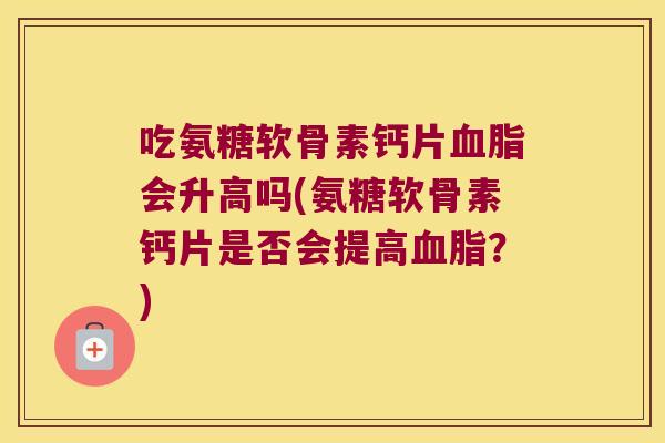 吃氨糖软骨素钙片血脂会升高吗(氨糖软骨素钙片是否会提高血脂?)