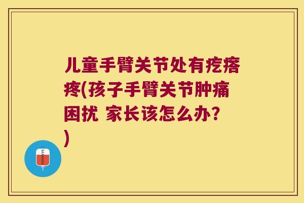 儿童手臂关节处有疙瘩疼(孩子手臂关节肿痛困扰 家长该怎么办?)