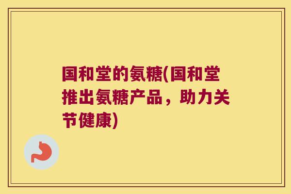 国和堂的氨糖(国和堂推出氨糖产品,助力关节健康)