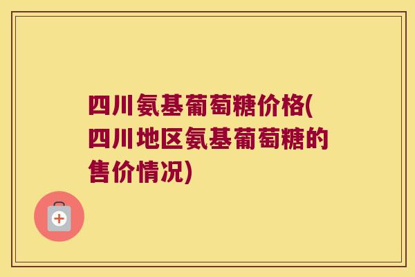 四川氨基葡萄糖价格(四川地区氨基葡萄糖的售价情况)