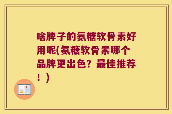 啥牌子的氨糖软骨素好用呢(氨糖软骨素哪个品牌更出色?最佳推荐!)