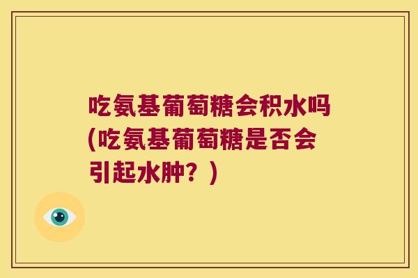 吃氨基葡萄糖会积水吗(吃氨基葡萄糖是否会引起水肿?)