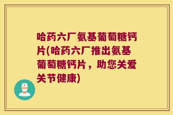 哈药六厂氨基葡萄糖钙片(哈药六厂推出氨基葡萄糖钙片,助您关爱关节健康)