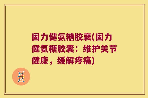 固力健氨糖胶襄(固力健氨糖胶囊:维护关节健康,缓解疼痛)