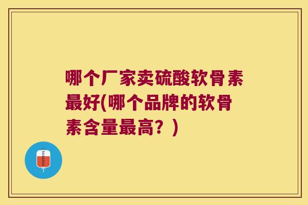 哪个厂家卖硫酸软骨素最好(哪个品牌的软骨素含量最高?)