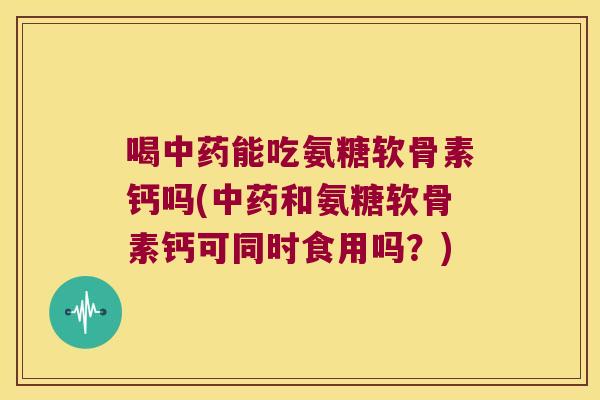 喝中药能吃氨糖软骨素钙吗(中药和氨糖软骨素钙可同时食用吗?)